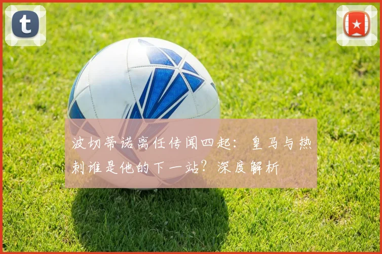 波切蒂诺离任传闻四起：皇马与热刺谁是他的下一站？深度解析