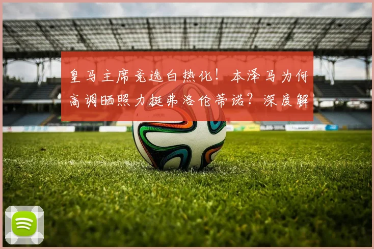 皇马主席竞选白热化!本泽马为何高调晒照力挺弗洛伦蒂诺?深度解析其背后关系与连任前景