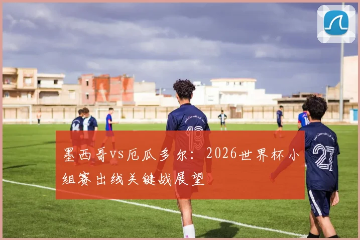 墨西哥vs厄瓜多尔：2026世界杯小组赛出线关键战展望