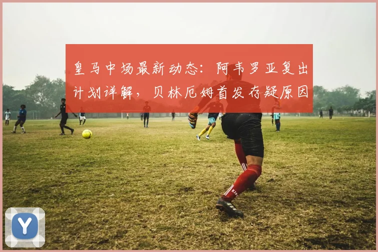 皇马中场最新动态:阿韦罗亚复出计划详解,贝林厄姆首发存疑原因分析