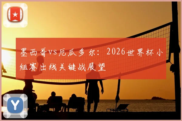 墨西哥vs厄瓜多尔：2026世界杯小组赛出线关键战展望