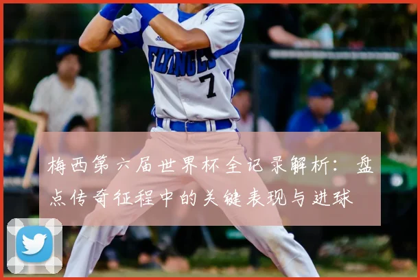 梅西第六届世界杯全记录解析：盘点传奇征程中的关键表现与进球