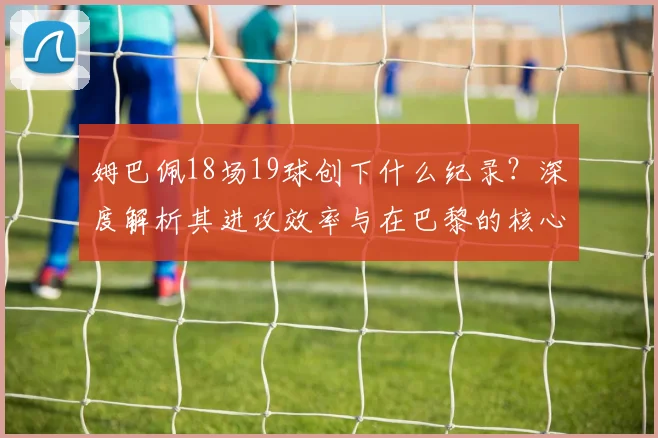 姆巴佩18场19球创下什么纪录?深度解析其进攻效率与在巴黎的核心作用