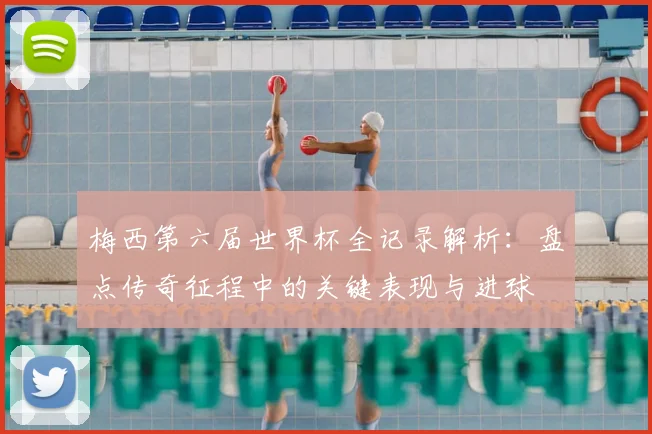 梅西第六届世界杯全记录解析:盘点传奇征程中的关键表现与进球