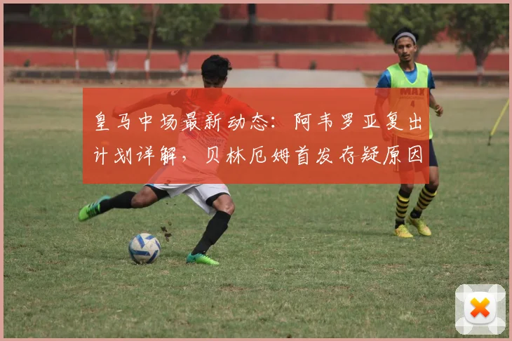 皇马中场最新动态：阿韦罗亚复出计划详解，贝林厄姆首发存疑原因分析