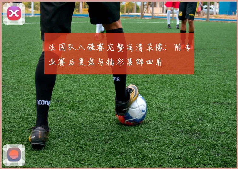 法国队八强赛完整高清录像:附专业赛后复盘与精彩集锦回看