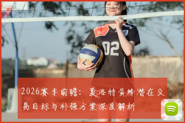 2026赛季前瞻：夏洛特黄蜂潜在交易目标与补强方案深度解析