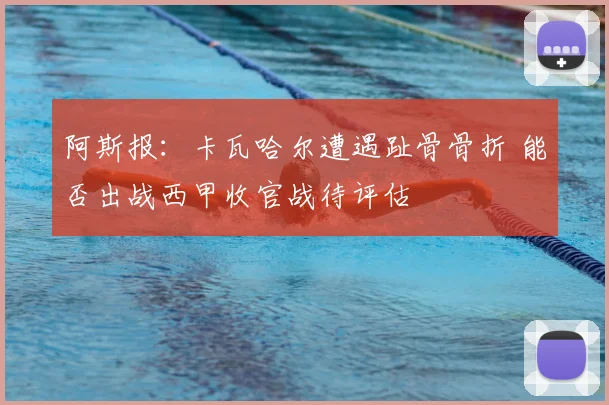 阿斯报:卡瓦哈尔遭遇趾骨骨折 能否出战西甲收官战待评估