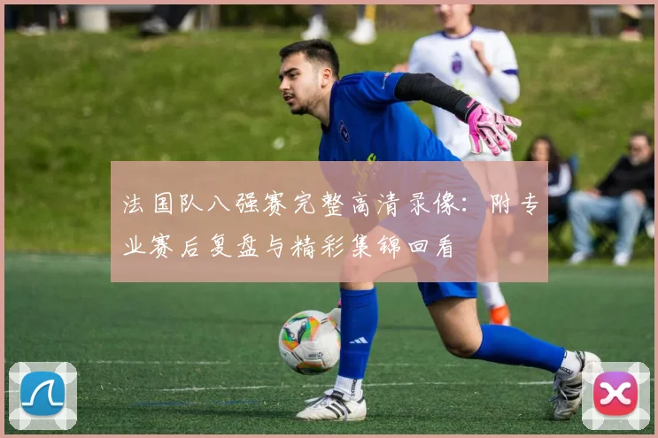 法国队八强赛完整高清录像：附专业赛后复盘与精彩集锦回看